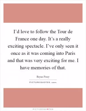 I’d love to follow the Tour de France one day. It’s a really exciting spectacle. I’ve only seen it once as it was coming into Paris and that was very exciting for me. I have memories of that Picture Quote #1