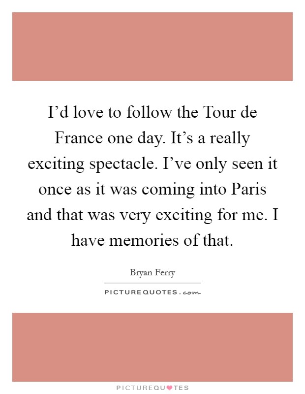 I'd love to follow the Tour de France one day. It's a really exciting spectacle. I've only seen it once as it was coming into Paris and that was very exciting for me. I have memories of that Picture Quote #1