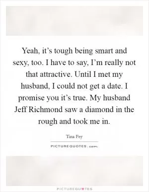 Yeah, it’s tough being smart and sexy, too. I have to say, I’m really not that attractive. Until I met my husband, I could not get a date. I promise you it’s true. My husband Jeff Richmond saw a diamond in the rough and took me in Picture Quote #1