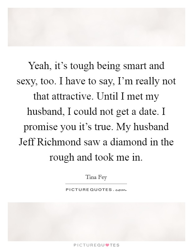 Yeah, it's tough being smart and sexy, too. I have to say, I'm really not that attractive. Until I met my husband, I could not get a date. I promise you it's true. My husband Jeff Richmond saw a diamond in the rough and took me in Picture Quote #1