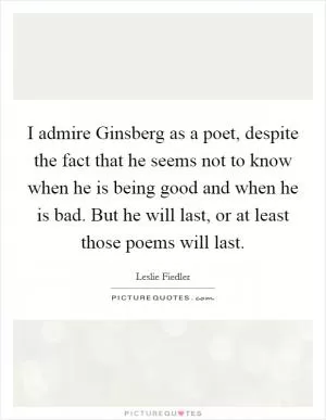 I admire Ginsberg as a poet, despite the fact that he seems not to know when he is being good and when he is bad. But he will last, or at least those poems will last Picture Quote #1