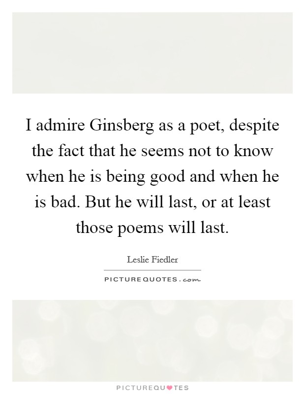 I admire Ginsberg as a poet, despite the fact that he seems not to know when he is being good and when he is bad. But he will last, or at least those poems will last Picture Quote #1