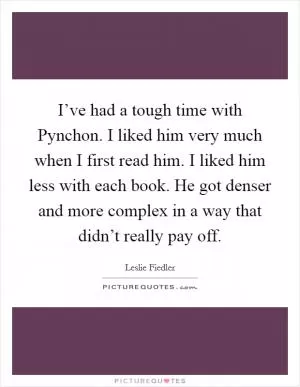 I’ve had a tough time with Pynchon. I liked him very much when I first read him. I liked him less with each book. He got denser and more complex in a way that didn’t really pay off Picture Quote #1