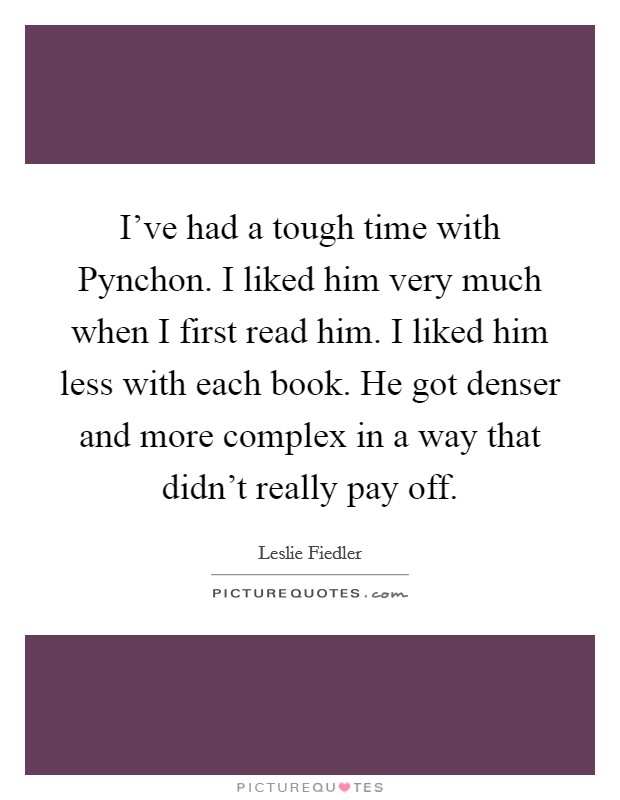 I've had a tough time with Pynchon. I liked him very much when I first read him. I liked him less with each book. He got denser and more complex in a way that didn't really pay off Picture Quote #1