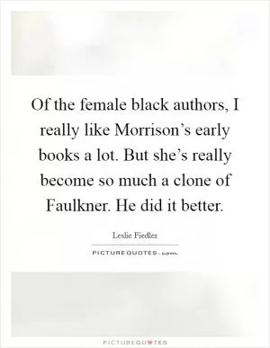 Of the female black authors, I really like Morrison’s early books a lot. But she’s really become so much a clone of Faulkner. He did it better Picture Quote #1