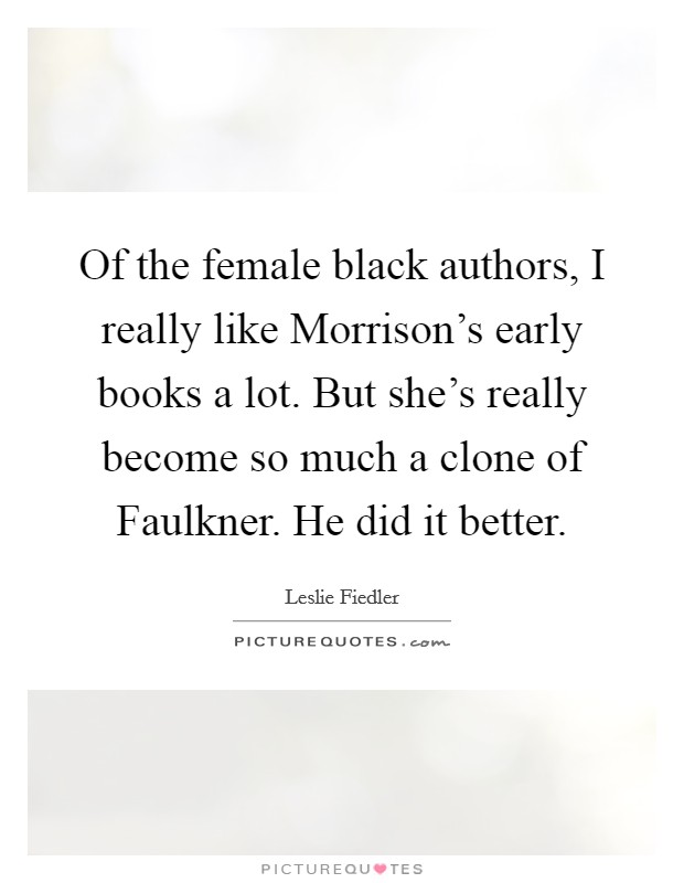 Of the female black authors, I really like Morrison's early books a lot. But she's really become so much a clone of Faulkner. He did it better Picture Quote #1