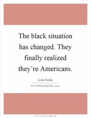 The black situation has changed. They finally realized they’re Americans Picture Quote #1