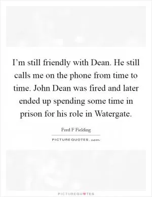 I’m still friendly with Dean. He still calls me on the phone from time to time. John Dean was fired and later ended up spending some time in prison for his role in Watergate Picture Quote #1