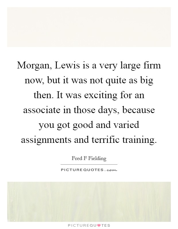 Morgan, Lewis is a very large firm now, but it was not quite as big then. It was exciting for an associate in those days, because you got good and varied assignments and terrific training Picture Quote #1