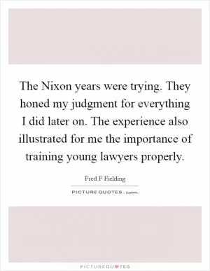The Nixon years were trying. They honed my judgment for everything I did later on. The experience also illustrated for me the importance of training young lawyers properly Picture Quote #1