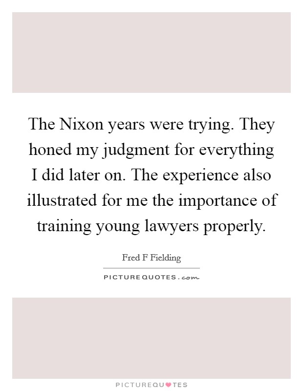The Nixon years were trying. They honed my judgment for everything I did later on. The experience also illustrated for me the importance of training young lawyers properly Picture Quote #1