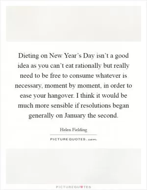 Dieting on New Year’s Day isn’t a good idea as you can’t eat rationally but really need to be free to consume whatever is necessary, moment by moment, in order to ease your hangover. I think it would be much more sensible if resolutions began generally on January the second Picture Quote #1