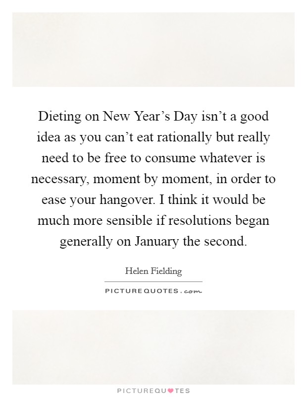 Dieting on New Year's Day isn't a good idea as you can't eat rationally but really need to be free to consume whatever is necessary, moment by moment, in order to ease your hangover. I think it would be much more sensible if resolutions began generally on January the second Picture Quote #1
