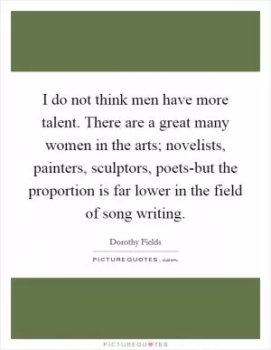 I do not think men have more talent. There are a great many women in the arts; novelists, painters, sculptors, poets-but the proportion is far lower in the field of song writing Picture Quote #1