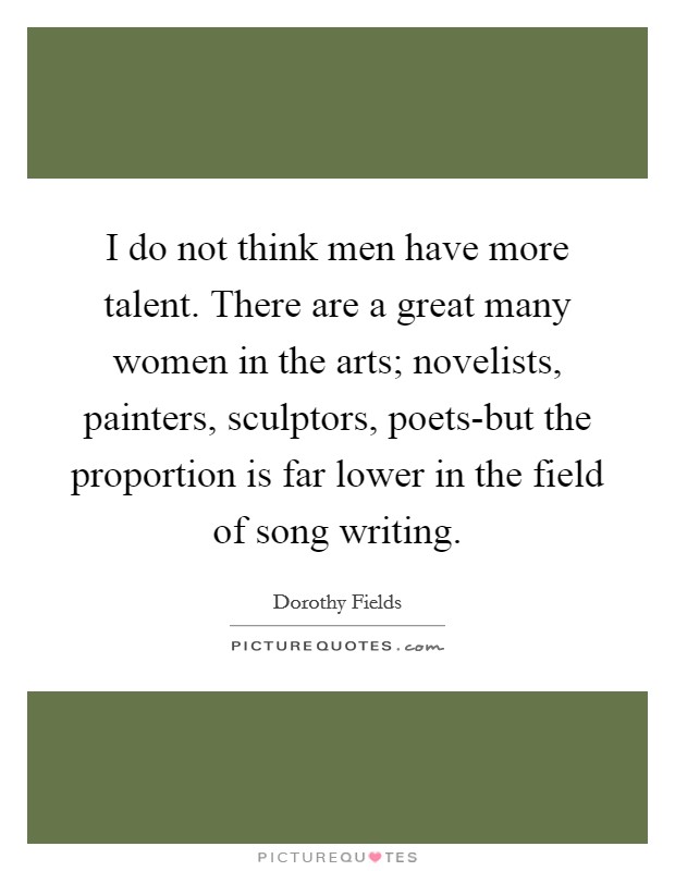 I do not think men have more talent. There are a great many women in the arts; novelists, painters, sculptors, poets-but the proportion is far lower in the field of song writing Picture Quote #1