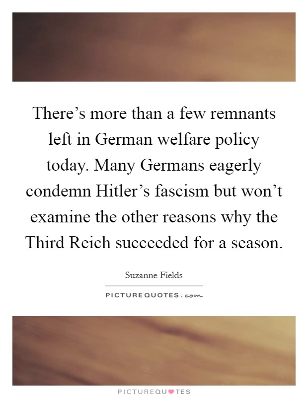 There's more than a few remnants left in German welfare policy today. Many Germans eagerly condemn Hitler's fascism but won't examine the other reasons why the Third Reich succeeded for a season Picture Quote #1