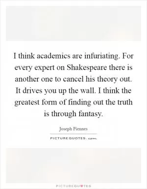 I think academics are infuriating. For every expert on Shakespeare there is another one to cancel his theory out. It drives you up the wall. I think the greatest form of finding out the truth is through fantasy Picture Quote #1