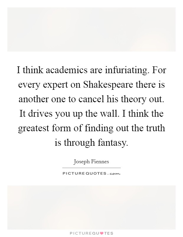 I think academics are infuriating. For every expert on Shakespeare there is another one to cancel his theory out. It drives you up the wall. I think the greatest form of finding out the truth is through fantasy Picture Quote #1