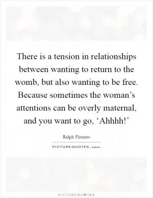 There is a tension in relationships between wanting to return to the womb, but also wanting to be free. Because sometimes the woman’s attentions can be overly maternal, and you want to go, ‘Ahhhh!’ Picture Quote #1