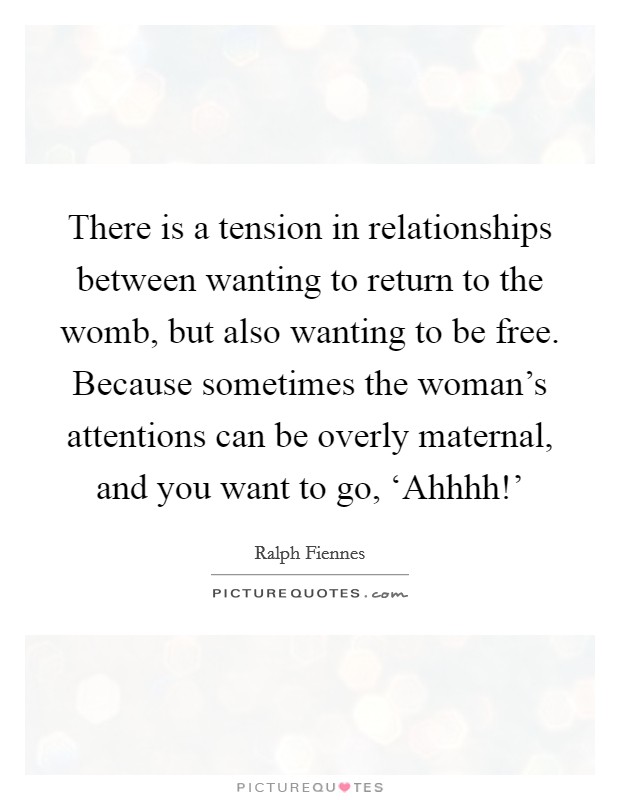 There is a tension in relationships between wanting to return to the womb, but also wanting to be free. Because sometimes the woman's attentions can be overly maternal, and you want to go, ‘Ahhhh!' Picture Quote #1