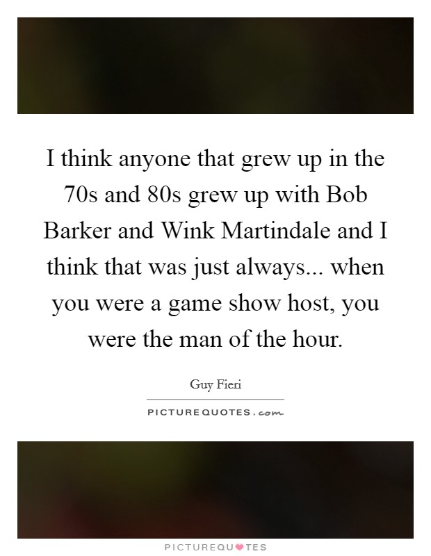 I think anyone that grew up in the  70s and  80s grew up with Bob Barker and Wink Martindale and I think that was just always... when you were a game show host, you were the man of the hour Picture Quote #1