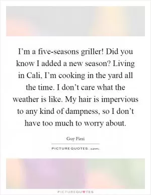I’m a five-seasons griller! Did you know I added a new season? Living in Cali, I’m cooking in the yard all the time. I don’t care what the weather is like. My hair is impervious to any kind of dampness, so I don’t have too much to worry about Picture Quote #1