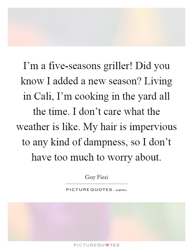 I'm a five-seasons griller! Did you know I added a new season? Living in Cali, I'm cooking in the yard all the time. I don't care what the weather is like. My hair is impervious to any kind of dampness, so I don't have too much to worry about Picture Quote #1