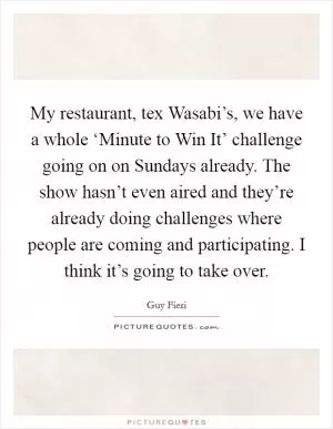 My restaurant, tex Wasabi’s, we have a whole ‘Minute to Win It’ challenge going on on Sundays already. The show hasn’t even aired and they’re already doing challenges where people are coming and participating. I think it’s going to take over Picture Quote #1