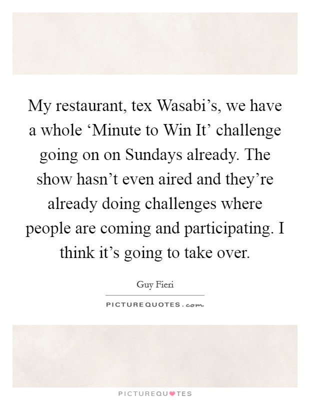 My restaurant, tex Wasabi's, we have a whole ‘Minute to Win It' challenge going on on Sundays already. The show hasn't even aired and they're already doing challenges where people are coming and participating. I think it's going to take over Picture Quote #1