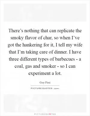 There’s nothing that can replicate the smoky flavor of char, so when I’ve got the hankering for it, I tell my wife that I’m taking care of dinner. I have three different types of barbecues - a coal, gas and smoker - so I can experiment a lot Picture Quote #1