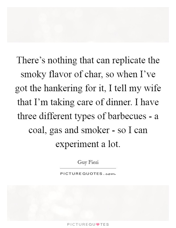 There's nothing that can replicate the smoky flavor of char, so when I've got the hankering for it, I tell my wife that I'm taking care of dinner. I have three different types of barbecues - a coal, gas and smoker - so I can experiment a lot Picture Quote #1