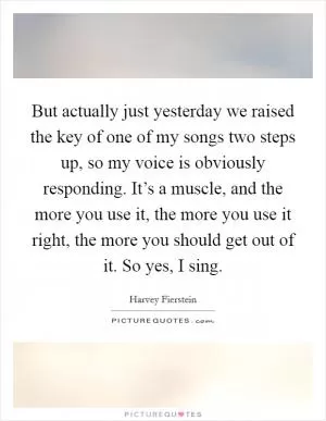 But actually just yesterday we raised the key of one of my songs two steps up, so my voice is obviously responding. It’s a muscle, and the more you use it, the more you use it right, the more you should get out of it. So yes, I sing Picture Quote #1