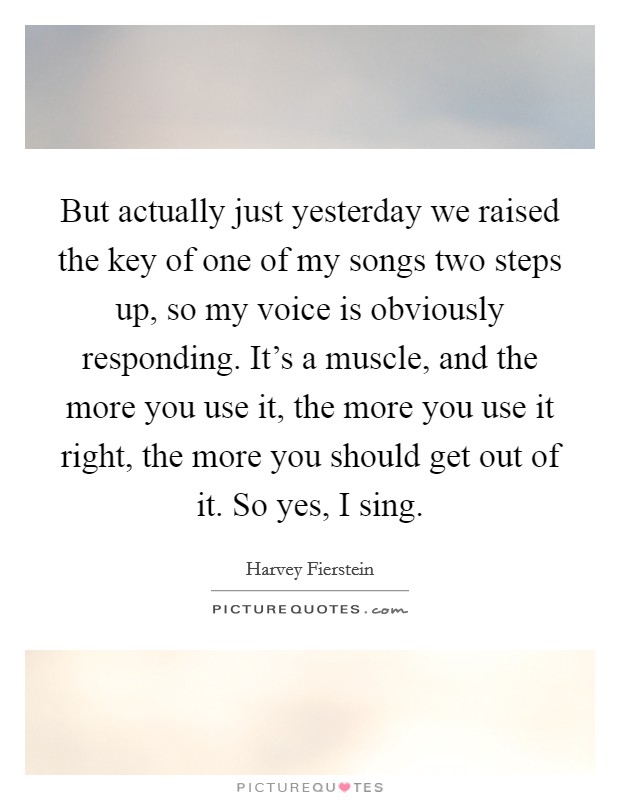 But actually just yesterday we raised the key of one of my songs two steps up, so my voice is obviously responding. It's a muscle, and the more you use it, the more you use it right, the more you should get out of it. So yes, I sing Picture Quote #1