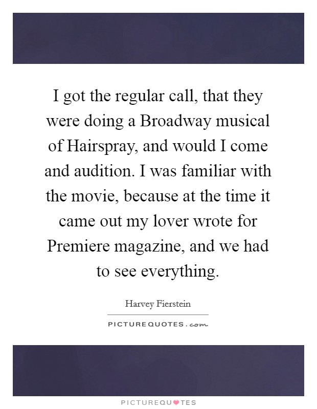 I got the regular call, that they were doing a Broadway musical of Hairspray, and would I come and audition. I was familiar with the movie, because at the time it came out my lover wrote for Premiere magazine, and we had to see everything Picture Quote #1