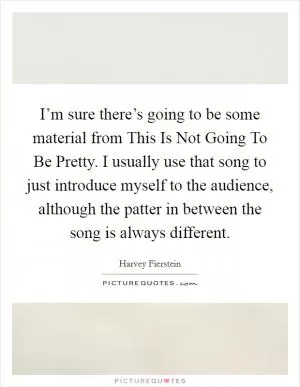 I’m sure there’s going to be some material from This Is Not Going To Be Pretty. I usually use that song to just introduce myself to the audience, although the patter in between the song is always different Picture Quote #1