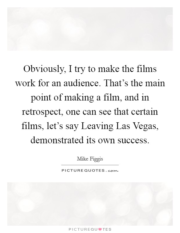 Obviously, I try to make the films work for an audience. That's the main point of making a film, and in retrospect, one can see that certain films, let's say Leaving Las Vegas, demonstrated its own success Picture Quote #1