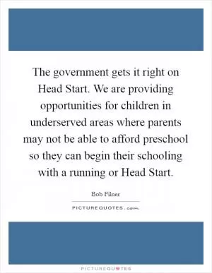 The government gets it right on Head Start. We are providing opportunities for children in underserved areas where parents may not be able to afford preschool so they can begin their schooling with a running or Head Start Picture Quote #1