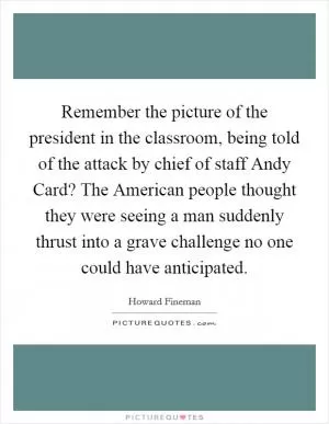 Remember the picture of the president in the classroom, being told of the attack by chief of staff Andy Card? The American people thought they were seeing a man suddenly thrust into a grave challenge no one could have anticipated Picture Quote #1