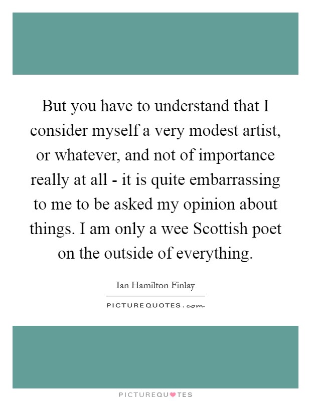 But you have to understand that I consider myself a very modest artist, or whatever, and not of importance really at all - it is quite embarrassing to me to be asked my opinion about things. I am only a wee Scottish poet on the outside of everything Picture Quote #1