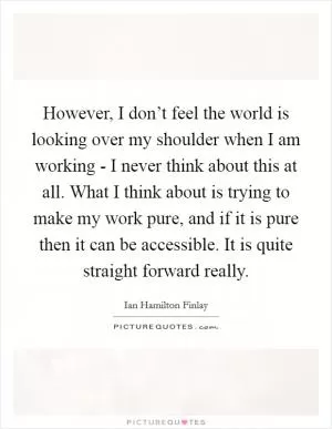 However, I don’t feel the world is looking over my shoulder when I am working - I never think about this at all. What I think about is trying to make my work pure, and if it is pure then it can be accessible. It is quite straight forward really Picture Quote #1