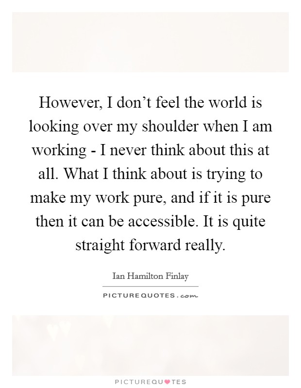 However, I don't feel the world is looking over my shoulder when I am working - I never think about this at all. What I think about is trying to make my work pure, and if it is pure then it can be accessible. It is quite straight forward really Picture Quote #1