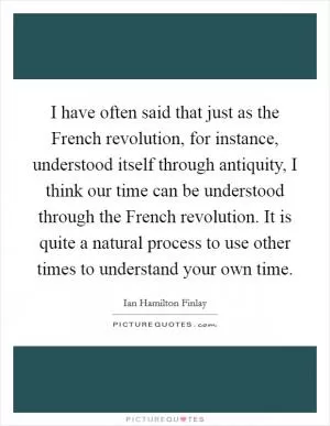 I have often said that just as the French revolution, for instance, understood itself through antiquity, I think our time can be understood through the French revolution. It is quite a natural process to use other times to understand your own time Picture Quote #1