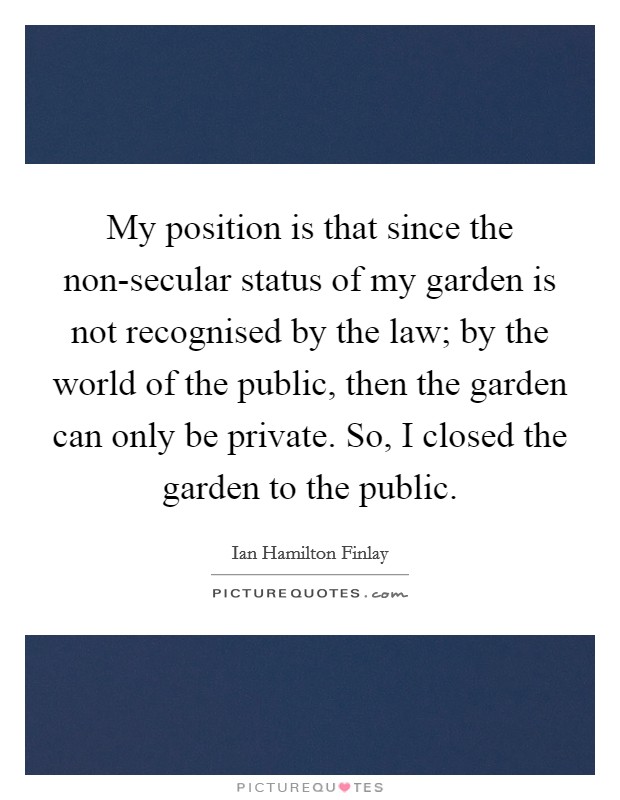 My position is that since the non-secular status of my garden is not recognised by the law; by the world of the public, then the garden can only be private. So, I closed the garden to the public Picture Quote #1