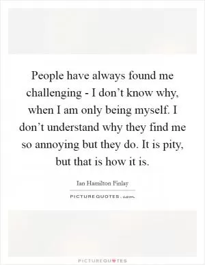 People have always found me challenging - I don’t know why, when I am only being myself. I don’t understand why they find me so annoying but they do. It is pity, but that is how it is Picture Quote #1