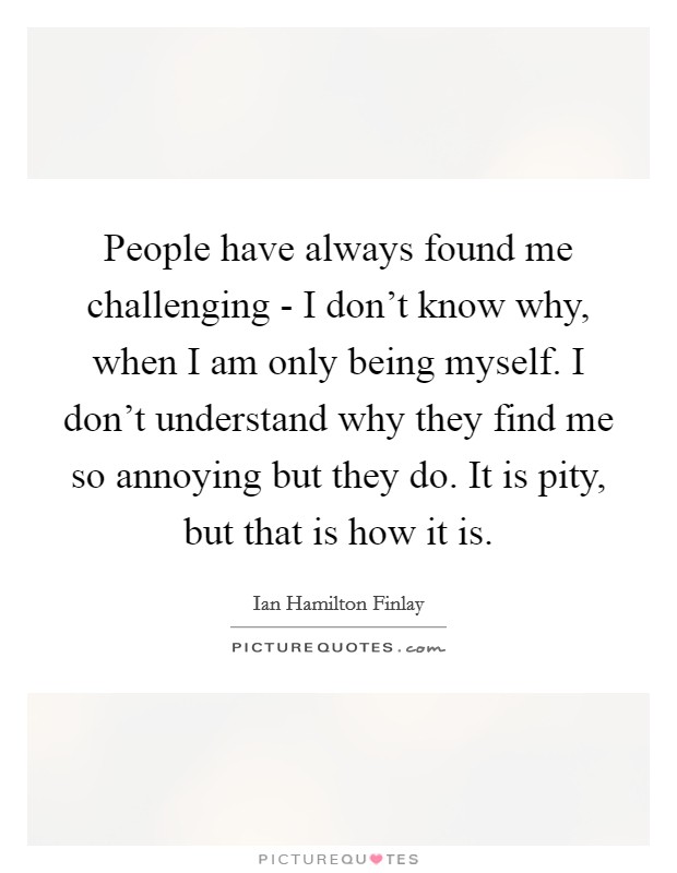 People have always found me challenging - I don't know why, when I am only being myself. I don't understand why they find me so annoying but they do. It is pity, but that is how it is Picture Quote #1