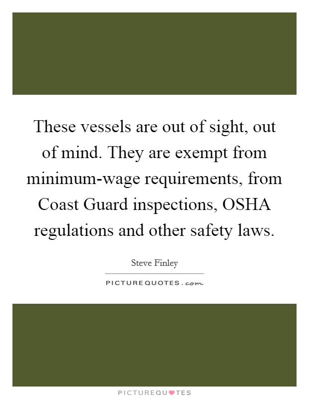 These vessels are out of sight, out of mind. They are exempt from minimum-wage requirements, from Coast Guard inspections, OSHA regulations and other safety laws Picture Quote #1