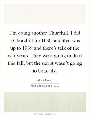 I’m doing another Churchill. I did a Churchill for HBO and that was up to 1939 and there’s talk of the war years. They were going to do it this fall, but the script wasn’t going to be ready Picture Quote #1