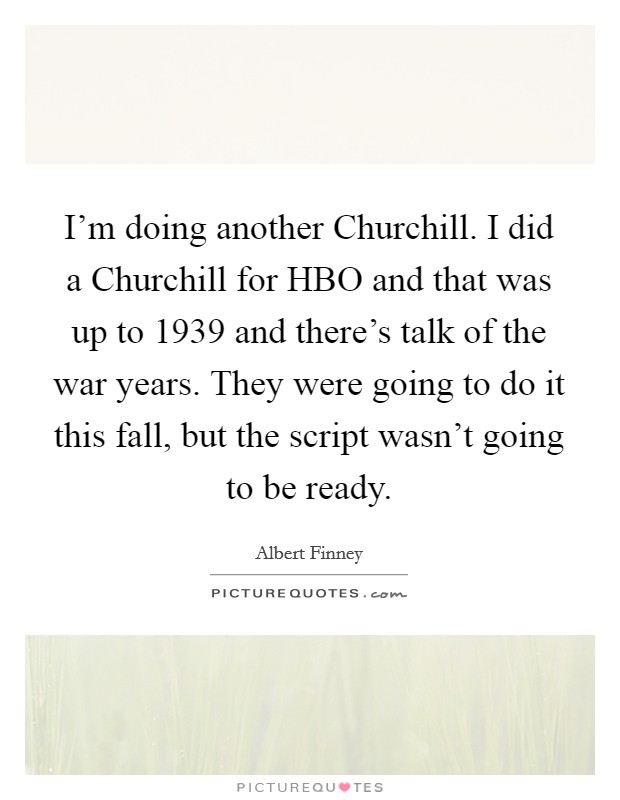 I'm doing another Churchill. I did a Churchill for HBO and that was up to 1939 and there's talk of the war years. They were going to do it this fall, but the script wasn't going to be ready Picture Quote #1