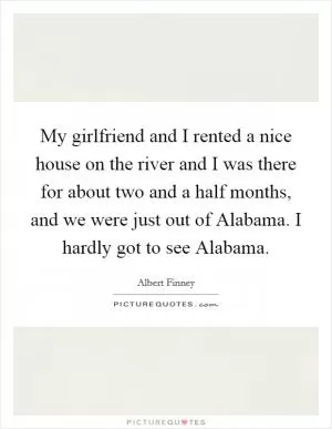 My girlfriend and I rented a nice house on the river and I was there for about two and a half months, and we were just out of Alabama. I hardly got to see Alabama Picture Quote #1
