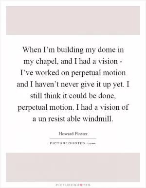 When I’m building my dome in my chapel, and I had a vision - I’ve worked on perpetual motion and I haven’t never give it up yet. I still think it could be done, perpetual motion. I had a vision of a un resist able windmill Picture Quote #1